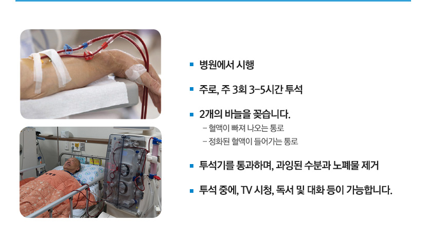 병원에서 시행

				주로, 주 3회 3-5시간 투석

				2개의 바늘을 꽂습니다.
				  - 혈액이 빠져 나오는 통로
				  - 정화된 혈액이 들어가는 통로

				투석기를 통과하며, 과잉된 수분과 노폐물 제거

				투석 중에, TV 시청, 독서 및 대화 등이 가능합ㄴ디ㅏ.